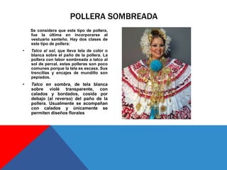 Se considera que este tipo de pollera,
fue la última en incorporarse al
vestuario santeño. Hay dos clases de
este tipo de pollera:
• Talco al sol, que lleva tela de color o
blanca sobre el paño de la pollera. La
pollera con labor sombreada a talco al
sol de percal, estas polleras son poco
comunes porque la tela es escasa. Sus
trencillas y encajes de mundillo son
pepiados.
• Talco en sombra, de tela blanca
sobre violé transparente, con
calados y bordados, cosida por
debajo (al reverso) del paño de la
pollera. Usualmente se acompañan
con calados y únicamente se
permiten diseños florales
POLLERA SOMBREADA
 