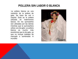La pollera blanca es una
variación de la pollera de
gala. Se hace de voil o
coquito. Esta es la pollera
utilizada en matrimonios
típicos. En los quinceaños
son utilizados por las damas
mientras que la quinceañera
utiliza una de gala. La pollera
blanca es mucho más
económica que la de gala, ya
que no incluye trabajos de
marcado o sombreado ni
mundillo
POLLERA SIN LABOR O BLANCA
 