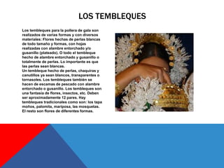Los tembleques para la pollera de gala son
realizados de varias formas y con diversos
materiales: Flores hechas de perlas blancas
de todo tamaño y formas, con hojas
realizadas con alambre entorchado y/o
gusanillo (plateado). O todo el tembleque
hecho de alambre entorchado y gusanillo o
totalmente de perlas. Lo importante es que
las perlas sean blancas.
Un tembleque hecho de perlas, chaquiras y
canutillos ya sean blancos, transparentes o
tornasoles. Los tembleques también se
hacen de escamas de pescado con alambre
entorchado o gusanillo. Los tembleques son
una fantasía de flores, insectos, etc. Deben
ser aproximadamente 12 pares. Hay
tembleques tradicionales como son: los tapa
moños, palomita, mariposa, las mosquetas.
El resto son flores de diferentes formas.
LOS TEMBLEQUES
 