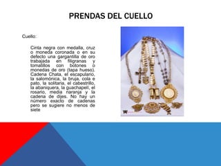 Cuello:
Cinta negra con medalla, cruz
o moneda coronada o en su
defecto una gargantilla de oro
trabajada en filigranas y
tomatillos con botones o
monedas de oro (tapa hueso).
Cadena Chata, el escapulario,
la salomónica, la bruja, cola e
pato, la solitaria, el cabestrillo,
la abaniquera, la guachapelí, el
rosario, media naranja y la
cadena de dijes. No hay un
número exacto de cadenas
pero se sugiere no menos de
siete
PRENDAS DEL CUELLO
 