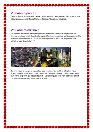 Pollutionolfactive:
Cette pollution est rarement toxique, mais demeure désagréable ! On pense ici aux
odeurs dégagées par les raffineries, stations d'épuration, élevages...
Pollutionlumineuse:
La pollution lumineuse désigne la présence nocturne anormale ou gênante de
lumière ainsi que l'effet de cet éclairage artificiel sur l'ensemble de l'écosystème. Ce
sujet est en fait légèrement controversé car plusieurs nient qu'il s'agisse là d'un
véritable type de pollution [4].
Comme nous avons pu le constater, tous ces types de pollution affectent notre
environnement, c'est à dire qu'ils nuisent au bien-être de l'être humain, mais aussi
aux autres espèces qui nous entourent ! Voici quelques liens vers des sites offrant
de l'information sur ces espèces menacées :
 