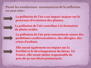 La pollution de l’air a un impact majeur sur le
processus d’évolution des plantes.
La pollution de l’air contribue à la formation
de pluies acides.
La pollution de l’air peut notamment causer des
problèmes cardiovasculaires, des allergies, des
crises d’asthme.
Elle aurait également un impact sur la
fertilité et le développement du fœtus. En
France, elle serait même responsable de
près de 50 000 décès prématurés.
 