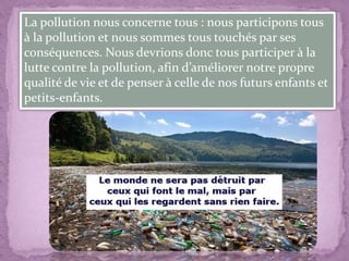 La pollution nous concerne tous : nous participons tous
à la pollution et nous sommes tous touchés par ses
conséquences. Nous devrions donc tous participer à la
lutte contre la pollution, afin d’améliorer notre propre
qualité de vie et de penser à celle de nos futurs enfants et
petits-enfants.
 