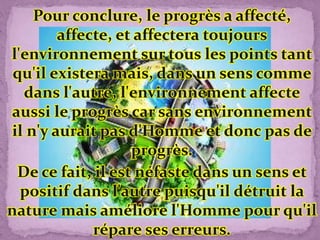 Pour conclure, le progrès a affecté,
affecte, et affectera toujours
l'environnement sur tous les points tant
qu'il existera mais, dans un sens comme
dans l'autre, l'environnement affecte
aussi le progrès car sans environnement
il n'y aurait pas d'Homme et donc pas de
progrès.
De ce fait, il est néfaste dans un sens et
positif dans l'autre puisqu'il détruit la
nature mais améliore l'Homme pour qu'il
répare ses erreurs.
 