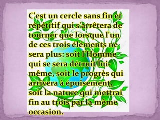 C'est un cercle sans fin et
répétitif qui s'arrêtera de
tourner que lorsque l'un
de ces trois éléments ne
sera plus: soit l'Homme
qui se sera détruit lui-
même, soit le progrès qui
arrivera à épuisement,
soit la nature qui mettrai
fin au trois par la même
occasion.
 