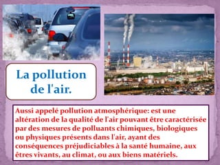 La pollution
de l'air.
Aussi appelé pollution atmosphérique: est une
altération de la qualité de l'air pouvant être caractérisée
par des mesures de polluants chimiques, biologiques
ou physiques présents dans l'air, ayant des
conséquences préjudiciables à la santé humaine, aux
êtres vivants, au climat, ou aux biens matériels.
 