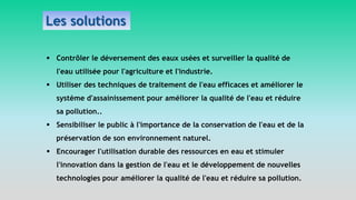  Contrôler le déversement des eaux usées et surveiller la qualité de
l'eau utilisée pour l'agriculture et l'industrie.
 Utiliser des techniques de traitement de l'eau efficaces et améliorer le
système d'assainissement pour améliorer la qualité de l'eau et réduire
sa pollution..
 Sensibiliser le public à l'importance de la conservation de l'eau et de la
préservation de son environnement naturel.
 Encourager l'utilisation durable des ressources en eau et stimuler
l'innovation dans la gestion de l'eau et le développement de nouvelles
technologies pour améliorer la qualité de l'eau et réduire sa pollution.
Les solutions
 