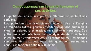 Conséquences sur la santé humaine et
ses activités
La qualité de l’eau a un impact sur l’Homme, sa santé et ses
activités.
Les pollutions bactériologiques peuvent être à l'origine
de maladies (otites, gastro entérites, éruptions cutanées...)
chez les baigneurs et pratiquants d'activités nautiques. Ces
pollutions sont détectées par l'analyse de deux bactéries
intestinales : Escherichia coli et entérocoques. Les risques
sanitaires liés aux pollutions chimiques sont moins bien
connus et donc plus difficile à détecter.
 