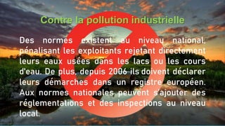 Contre la pollution industrielle
Des normes existent au niveau national,
pénalisant les exploitants rejetant directement
leurs eaux usées dans les lacs ou les cours
d'eau. De plus, depuis 2006 ils doivent déclarer
leurs démarches dans un registre européen.
Aux normes nationales peuvent s’ajouter des
réglementations et des inspections au niveau
local.
 