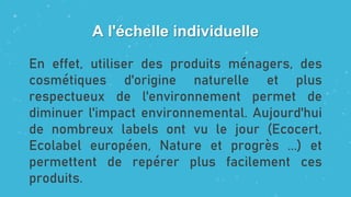 A l'échelle individuelle
En effet, utiliser des produits ménagers, des
cosmétiques d'origine naturelle et plus
respectueux de l'environnement permet de
diminuer l'impact environnemental. Aujourd'hui
de nombreux labels ont vu le jour (Ecocert,
Ecolabel européen, Nature et progrès ...) et
permettent de repérer plus facilement ces
produits.
 