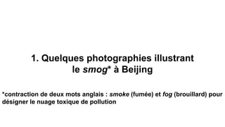1. Quelques photographies illustrant
le smog* à Beijing
*contraction de deux mots anglais : smoke (fumée) et fog (brouillard) pour
désigner le nuage toxique de pollution
 