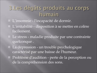 L’insomnie - l'incapacité de dormir. L’irritabilité - disposition à se mettre en colère facilement. Le stress - maladie produite par une contrainte quelconque . La dépression - un trouble psychologique caractérisé par une baisse de l'humeur. Problème d'audition -  perte de la perception ou de la compréhension des sons.  