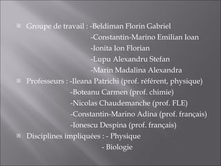 Groupe de travail : -Beldiman Florin Gabriel   -Constantin-Marino Emilian Ioan   -Ionita Ion Florian   -Lupu Alexandru Stefan   -Marin Madalina Alexandra Professeurs : -Ileana Patrichi (prof. référent, physique)   -Boteanu Carmen (prof. chimie)   -Nicolas Chaudemanche (prof. FLE)   -Constantin-Marino Adina (prof. français)   -Ionescu Despina (prof. français) Disciplines impliqu é es : - Physique   - Biologie 