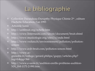 Collection Durandeau-Durupthy Physique Chimie 2 de  , editure Hachette Education, l’an 1993 Arborele lumii http://antibruit.org/echelle.htm http://www.linternaute.com/savoir/document/bruit.shtml http://www.musicologie.org/sites/o/onde.html http://www.vedura.fr/environnement/pollution/pollution-sonore http://www.ecib-bruit.com/pollution-sonore.html http://www.ac-grenoble.fr/college/gerard.philipe/guppy/articles.php?lng=fr&pg=366 http://www.e-sante.fr/audition-oreille-probleme-audition-NN_SM-1171-2-990.htm 