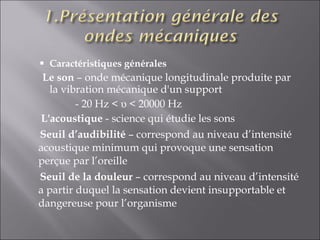 Caractéristiques générales  Le son  – onde mécanique longitudinale produite par la vibration mécanique d'un support    - 20 Hz <  υ < 20000 Hz   L'acoustique  - science qui étudie les sons Seuil d’audibilité  – correspond au niveau d’intensité acoustique minimum qui provoque une sensation perçue par l’oreille Seuil de la douleur  – correspond au niveau d’intensité a partir duquel la sensation devient insupportable et dangereuse pour l’organisme 