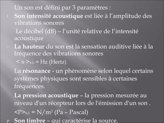 Un son est défini par 3 paramètres : Son intensité acoustique  est liée à l’amplitude des vibrations sonores   Le décibel (dB) – l’unité relative de l’intensité acoustique  La hauteur  du son est la sensation auditive liée à la fréquence des vibrations sonores <  υ  > s.i.  = Hz (Hertz) La  résonance  - un phénomène selon lequel certains systèmes physiques sont sensibles à certaines fréquences. La pression acoustique  – la pression mesurée au niveau d'un récepteur lors de l'émission d'un son . <P> s.i.  = N/m 2  (Pa – Pascal) Son timbre  – qui caractérise la source. 