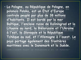 • La Pologne, ou République de Pologne, en
polonais Polska, est un État d'Europe
centrale peuplé par plus de 38 millions
d'habitants. Il est bordé par la mer
Baltique, l'enclave russe de Kaliningrad et la
Lituanie au nord, la Biélorussie et l'Ukraine
à l'est, la Slovaquie et la République
Tchèque au sud, et l'Allemagne à l'ouest. Le
pays partage également des frontières
maritimes avec le Danemark et la Suède.