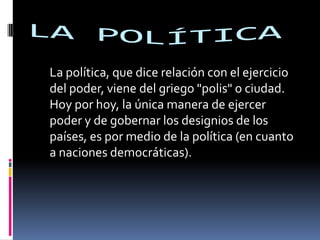 LA POLÍTICA  	La política, que dice relación con el ejercicio del poder, viene del griego "polis" o ciudad. Hoy por hoy, la única manera de ejercer poder y de gobernar los designios de los países, es por medio de la política (en cuanto a naciones democráticas).  