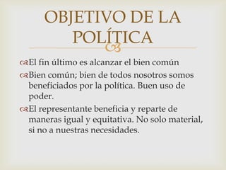 
El fin último es alcanzar el bien común
Bien común; bien de todos nosotros somos
beneficiados por la política. Buen uso de
poder.
El representante beneficia y reparte de
maneras igual y equitativa. No solo material,
si no a nuestras necesidades.
OBJETIVO DE LA
POLÍTICA
 