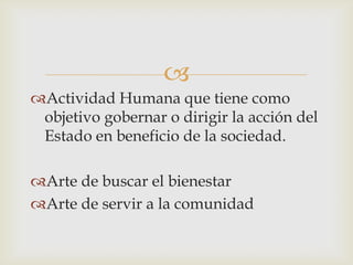 
Actividad Humana que tiene como
objetivo gobernar o dirigir la acción del
Estado en beneficio de la sociedad.
Arte de buscar el bienestar
Arte de servir a la comunidad
 