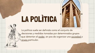LA POLÌTICA
La política suele ser definida como el conjunto de
decisiones y medidas tomadas por determinados grupos
que detentan el poder, en pos de organizar una sociedad o
grupo particular.
 