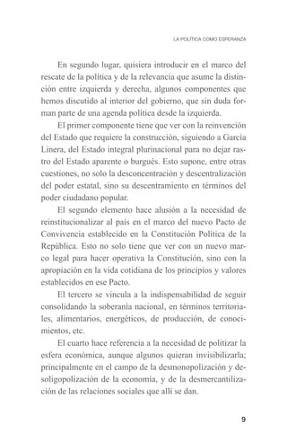 En segundo lugar, quisiera introducir en el marco del
rescate de la política y de la relevancia que asume la distin-
ción entre izquierda y derecha, algunos componentes que
hemos discutido al interior del gobierno, que sin duda for-
man parte de una agenda política desde la izquierda.
     El primer componente tiene que ver con la reinvención
del Estado que requiere la construcción, siguiendo a García
Linera, del Estado integral plurinacional para no dejar ras-
tro del Estado aparente o burgués. Esto supone, entre otras
cuestiones, no solo la desconcentración y descentralización
del poder estatal, sino su descentramiento en términos del
poder ciudadano popular.
     El segundo elemento hace alusión a la necesidad de
reinstitucionalizar al país en el marco del nuevo Pacto de
Convivencia establecido en la Constitución Política de la
República. Esto no solo tiene que ver con un nuevo mar-
co legal para hacer operativa la Constitución, sino con la
apropiación en la vida cotidiana de los principios y valores
establecidos en ese Pacto.
     El tercero se vincula a la indispensabilidad de seguir
consolidando la soberanía nacional, en términos territoria-
les, alimentarios, energéticos, de producción, de conoci-
mientos, etc.
     El cuarto hace referencia a la necesidad de politizar la
esfera económica, aunque algunos quieran invisibilizarla;
principalmente en el campo de la desmonopolización y de-
soligopolización de la economía, y de la desmercantiliza-
ción de las relaciones sociales que allí se dan.


                                                            9
 