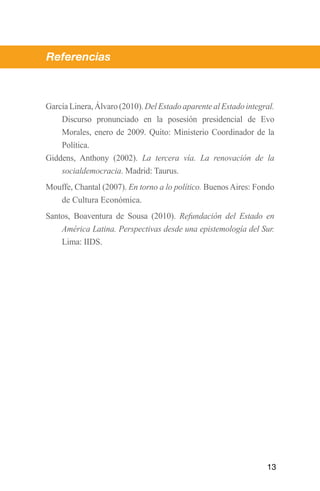 Referencias



García Linera, Álvaro (2010). Del Estado aparente al Estado integral.
	   Discurso pronunciado en la posesión presidencial de Evo
    Morales, enero de 2009. Quito: Ministerio Coordinador de la
    Política.
Giddens, Anthony (2002). La tercera vía. La renovación de la
    socialdemocracia. Madrid: Taurus.
Mouffe, Chantal (2007). En torno a lo político. Buenos Aires: Fondo
   de Cultura Económica.
Santos, Boaventura de Sousa (2010). Refundación del Estado en
    América Latina. Perspectivas desde una epistemología del Sur.
    Lima: IIDS.




                                                                  13
 