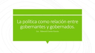 La política como relación entre
gobernantes y gobernados.
Lic. Edward Cortés García
 