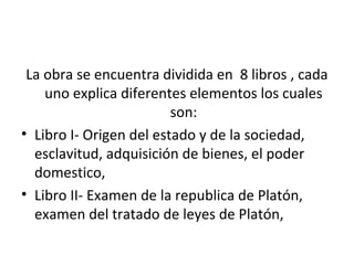 La obra se encuentra dividida en 8 libros , cada
    uno explica diferentes elementos los cuales
                         son:
• Libro I- Origen del estado y de la sociedad,
  esclavitud, adquisición de bienes, el poder
  domestico,
• Libro II- Examen de la republica de Platón,
  examen del tratado de leyes de Platón,
 