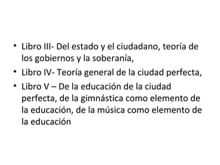 • Libro III- Del estado y el ciudadano, teoría de
  los gobiernos y la soberanía,
• Libro IV- Teoría general de la ciudad perfecta,
• Libro V – De la educación de la ciudad
  perfecta, de la gimnástica como elemento de
  la educación, de la música como elemento de
  la educación
 