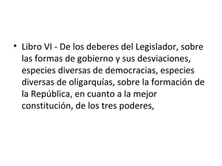 • Libro VI - De los deberes del Legislador, sobre
  las formas de gobierno y sus desviaciones,
  especies diversas de democracias, especies
  diversas de oligarquías, sobre la formación de
  la República, en cuanto a la mejor
  constitución, de los tres poderes,
 