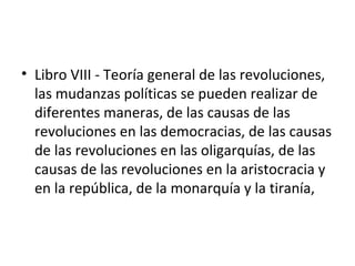 • Libro VIII - Teoría general de las revoluciones,
  las mudanzas políticas se pueden realizar de
  diferentes maneras, de las causas de las
  revoluciones en las democracias, de las causas
  de las revoluciones en las oligarquías, de las
  causas de las revoluciones en la aristocracia y
  en la república, de la monarquía y la tiranía,
 