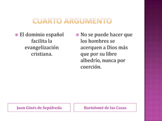    El dominio español       No se puede hacer que
         facilita la          los hombres se
      evangelización          acerquen a Dios más
         cristiana.           que por su libre
                              albedrío, nunca por
                              coerción.




Juan Ginés de Sepúlveda        Bartolomé de las Casas
 