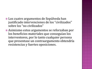  Los cuatro argumentos de Sepúlveda han
  justificado intervenciones de los “civilizados”
  sobre los “no civilizados”
 Asimismo estos argumentos se reforzaban por
  los beneficios materiales que conseguían los
  interventores, por lo tanto cualquier persona
  que presentase un contraargumento obtendría
  resistencias y fuertes oposiciones.
 