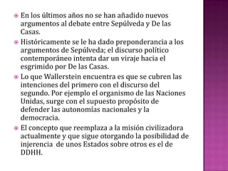  En los últimos años no se han añadido nuevos
  argumentos al debate entre Sepúlveda y De las
  Casas.
 Históricamente se le ha dado preponderancia a los
  argumentos de Sepúlveda; el discurso político
  contemporáneo intenta dar un viraje hacia el
  esgrimido por De las Casas.
 Lo que Wallerstein encuentra es que se cubren las
  intenciones del primero con el discurso del
  segundo. Por ejemplo el organismo de las Naciones
  Unidas, surge con el supuesto propósito de
  defender las autonomías nacionales y la
  democracia.
 El concepto que reemplaza a la misión civilizadora
  actualmente y que sigue otorgando la posibilidad de
  injerencia de unos Estados sobre otros es el de
  DDHH.
 