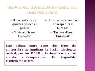  Universalismo de       Universalismo genuino
    quienes poseen el          en respuesta al
         poder:                   Europeo:
    “Universalismo           “Universalismo
        Europeo”                  Universal”


Este debate entre estos dos tipos de
universalismos implican la lucha ideológica
central, por los DDHH y la democracia en el
mundo      contemporáneo.   Es    imposible
mantenerse neutral.
 