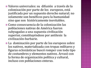  Valores universales: su  difusión a través de la
  colonización por parte de los europeos, está
  justificada por un supuesto derecho natural; no
  solamente son benéficos para la humanidad
  sino que son históricamente inevitables.
 Como consecuencia de la colonización las
  poblaciones nativas de América fueron
  subyugadas a una supuesta civilización
  superior, constituyéndose por antítesis la
  civilización-barbarie.
 La dominación por parte de los europeos sobre
  los nativos, materializada con tropas militares y
  figuras eclesiásticas buscó romper con todo tipo
  de costumbres y elementos nativos. Arrasó con
  la forma de organización política y cultural,
  incluso con poblaciones enteras.
 