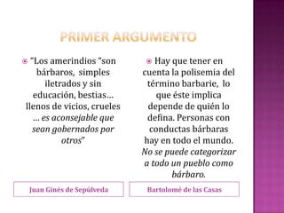  “Los amerindios “son          Hay que tener en
    bárbaros, simples         cuenta la polisemia del
      iletrados y sin          término barbarie, lo
   educación, bestias…            que éste implica
llenos de vicios, crueles      depende de quién lo
   … es aconsejable que        defina. Personas con
   sean gobernados por          conductas bárbaras
           otros”             hay en todo el mundo.
                              No se puede categorizar
                              a todo un pueblo como
                                     bárbaro.
    Juan Ginés de Sepúlveda    Bartolomé de las Casas
 