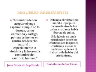   “Los indios deben         Defendía el relativismo
      aceptar el yugo             moral o legal pues
  español, aunque no lo         incluso dentro de los
       deseen, como            países cristianos había
                                  libertad de cultos.
   enmienda y castigo,
   por sus crímenes en           Si la Iglesia no tenía
    contra del derecho          jurisdicción sobre los
                               cristianos en los países
         natural …               cristianos, menos la
     especialmente la           tendría en quienes ni
 idolatría y la horrenda       habían oído hablar del
      costumbre del                  cristianismo.
    sacrificio humano”

Juan Ginés de Sepúlveda    Bartolomé de las Casas
 