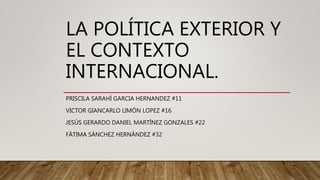 LA POLÍTICA EXTERIOR Y
EL CONTEXTO
INTERNACIONAL.
PRISCILA SARAHÍ GARCIA HERNANDEZ #11
VICTOR GIANCARLO LIMÓN LOPEZ #16
JESÚS GERARDO DANIEL MARTÍNEZ GONZALES #22
FÁTIMA SÁNCHEZ HERNÁNDEZ #32
 