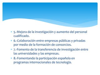  5.-Mejora de la investigación y aumento del personal
cualificado.
 6.-Colaboración entre empresas públicas y privadas
por medio de la formación de consorcios.
 7.-Fomento de la transferencia de investigación entre
las universidades y las empresas.
 8.-Fomentando la participación española en
programas internacionales de tecnología.

 