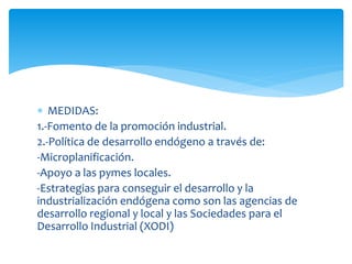  MEDIDAS:
1.-Fomento de la promoción industrial.
2.-Política de desarrollo endógeno a través de:
-Microplanificación.
-Apoyo a las pymes locales.
-Estrategias para conseguir el desarrollo y la
industrialización endógena como son las agencias de
desarrollo regional y local y las Sociedades para el
Desarrollo Industrial (XODI)

 
