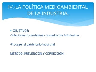 IV.-LA POLÍTICA MEDIOAMBIENTAL
DE LA INDUSTRIA.
 OBJETIVOS:
-Solucionar los problemas causados por la industria.
-Proteger el patrimonio industrial.
MÉTODO: PREVENCIÓN Y CORRECCIÓN.

 