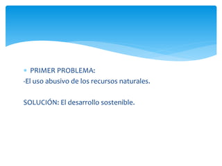  PRIMER PROBLEMA:
-El uso abusivo de los recursos naturales.
SOLUCIÓN: El desarrollo sostenible.

 