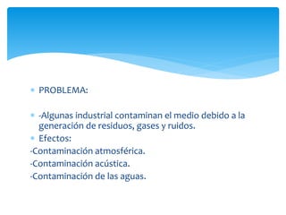  PROBLEMA:
 -Algunas industrial contaminan el medio debido a la
generación de residuos, gases y ruidos.
 Efectos:
-Contaminación atmosférica.
-Contaminación acústica.
-Contaminación de las aguas.

 