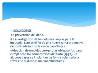  SOLUCIONES:
-La prevención del daño.
-La investigación de tecnologías limpias para la
industria. Este es el fin de una nueva rama productiva
denominada industria verde o ecológica.
-Adopción de medidas correctoras obligatorios para
cumplir con los compromisos de Kioto (1997). En
algunos casos se implantan de forma voluntaria, a
través de auditorías medioambientales.

 