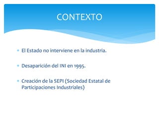 CONTEXTO
 El Estado no interviene en la industria.
 Desaparición del INI en 1995.
 Creación de la SEPI (Sociedad Estatal de
Participaciones Industriales)

 