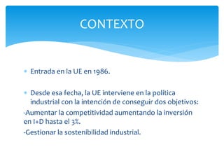 CONTEXTO
 Entrada en la UE en 1986.
 Desde esa fecha, la UE interviene en la política
industrial con la intención de conseguir dos objetivos:
-Aumentar la competitividad aumentando la inversión
en I+D hasta el 3%.
-Gestionar la sostenibilidad industrial.

 
