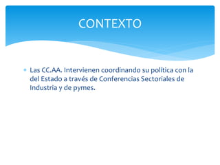 CONTEXTO
 Las CC.AA. Intervienen coordinando su política con la
del Estado a través de Conferencias Sectoriales de
Industria y de pymes.

 