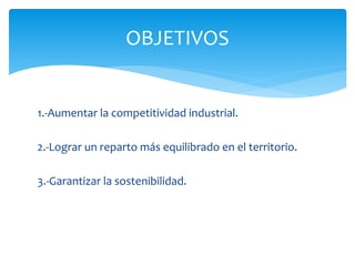 OBJETIVOS

1.-Aumentar la competitividad industrial.
2.-Lograr un reparto más equilibrado en el territorio.
3.-Garantizar la sostenibilidad.

 